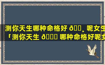 测你天生哪种命格好 🕸 呢女生「测你天生 🐒 哪种命格好呢女生图片」